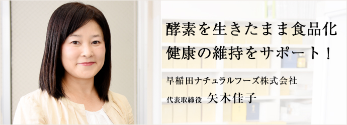 酵素を生きたまま食品化　健康の維持をサポート！
早稲田ナチュラルフーズ株式会社 代表取締役 矢木佳子