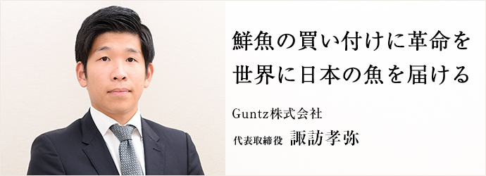 鮮魚の買い付けに革命を　世界に日本の魚を届ける
Guntz株式会社 代表取締役 諏訪孝弥