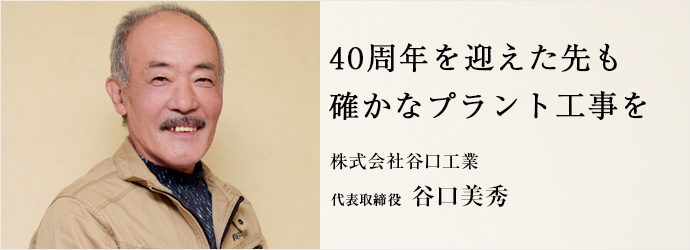 40周年を迎えた先も　確かなプラント工事を
株式会社谷口工業 代表取締役 谷口美秀