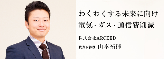 わくわくする未来に向け　電気・ガス・通信費削減
株式会社ARCEED 代表取締役 山本祐揮