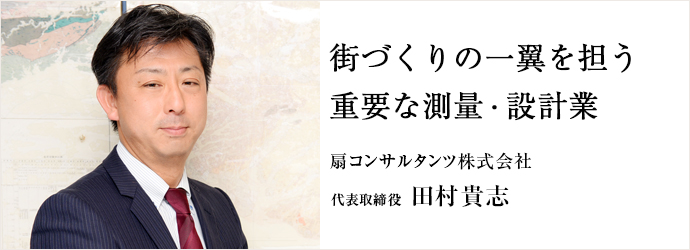 街づくりの一翼を担う　重要な測量・設計業
扇コンサルタンツ株式会社 代表取締役 田村貴志