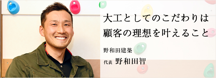 大工としてのこだわりは　顧客の理想を叶えること
野和田建築 代表 野和田智