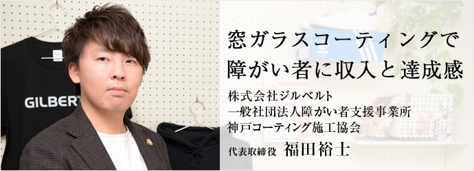 窓ガラスコーティングで　障がい者に収入と達成感
株式会社ジルベルト／一般社団法人障がい者支援事業所 神戸コーティング施工協会 代表取締役 福田裕士