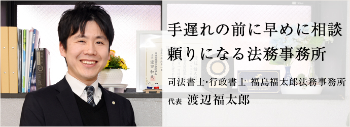 手遅れの前に早めに相談　頼りになる法務事務所
司法書士・行政書士 福島福太郎法務事務所 代表 渡辺福太郎