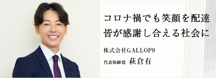 コロナ禍でも笑顔を配達　皆が感謝し合える社会に
株式会社GALLOP9 代表取締役 萩倉有