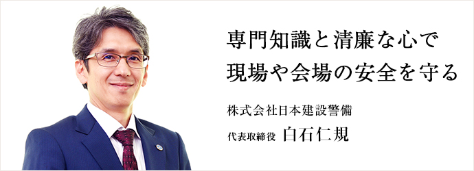 専門知識と清廉な心で　現場や会場の安全を守る
株式会社日本建設警備 代表取締役 白石仁規