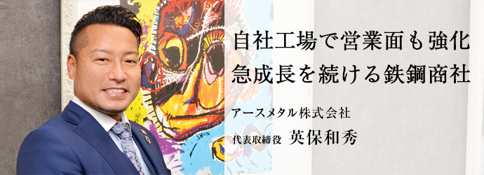 自社工場で営業面も強化　急成長を続ける鉄鋼商社
アースメタル株式会社 代表取締役 英保和秀