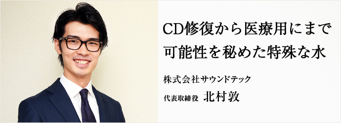 CD修復から医療用にまで　可能性を秘めた特殊な水
株式会社サウンドテック 代表取締役 北村敦