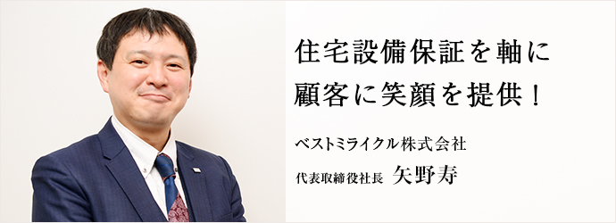 住宅設備保証を軸に　顧客に笑顔を提供！
ベストミライクル株式会社 代表取締役社長 矢野寿