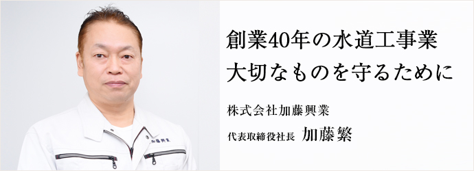 創業40年の水道工事業　大切なものを守るために
株式会社加藤興業 代表取締役社長 加藤繁