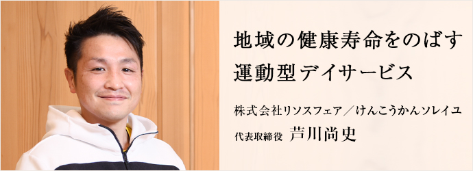 地域の健康寿命をのばす　運動型デイサービス
株式会社リソスフェア／けんこうかんソレイユ 代表取締役 芦川尚史