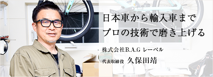 日本車から輸入車まで　プロの技術で磨き上げる
株式会社B.A.G レーベル 代表取締役 久保田靖