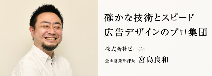 確かな技術とスピード　広告デザインのプロ集団
株式会社ビーニー 企画営業部課長 宮島良和