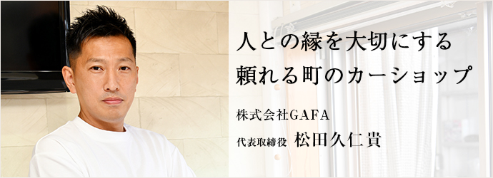 人との縁を大切にする　頼れる町のカーショップ
株式会社GAFA 代表取締役 松田久仁貴