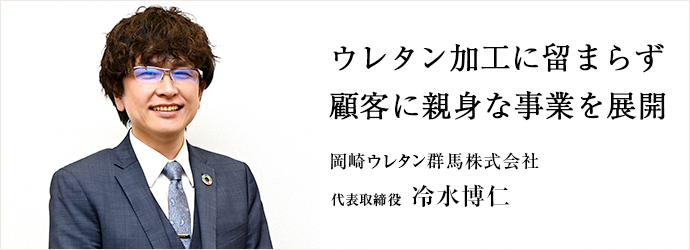 ウレタン加工に留まらず　顧客に親身な事業を展開
岡崎ウレタン群馬株式会社 代表取締役 冷水博仁