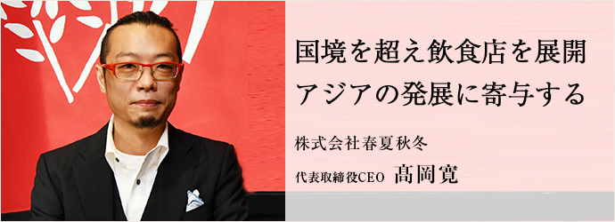国境を超え飲食店を展開　アジアの発展に寄与する
株式会社春夏秋冬 代表取締役CEO 髙岡寛