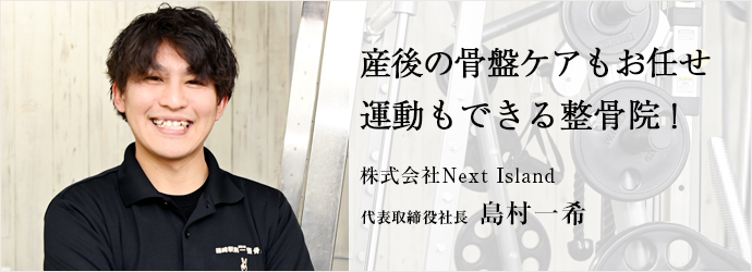 産後の骨盤ケアもお任せ　運動もできる整骨院！
株式会社Next Island 代表取締役社長 島村一希