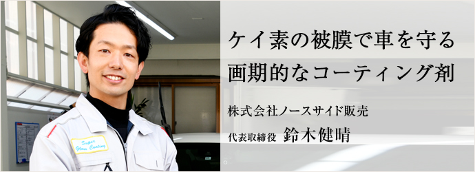 ケイ素の被膜で車を守る　画期的なコーティング剤
株式会社ノースサイド販売 代表取締役 鈴木健晴