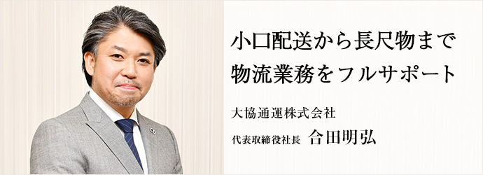 小口配送から長尺物まで　物流業務をフルサポート
大協通運株式会社 代表取締役社長 合田明弘