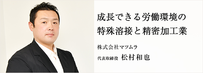 成長できる労働環境の　特殊溶接と精密加工業
株式会社マツムラ 代表取締役 松村和也