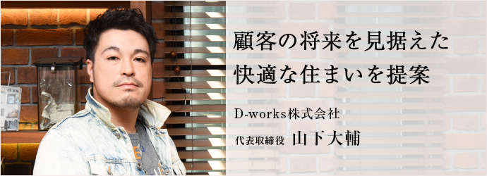 顧客の将来を見据えた　快適な住まいを提案
D-works株式会社 代表取締役 山下大輔