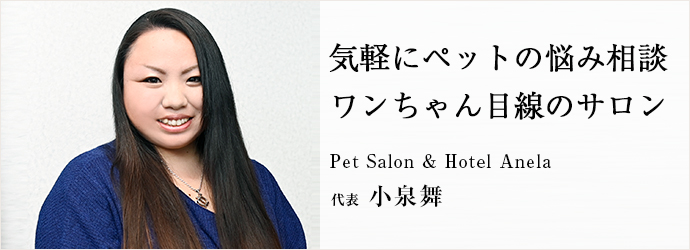 気軽にペットの悩み相談　ワンちゃん目線のサロン
Pet Salon & Hotel Anela 代表 小泉舞