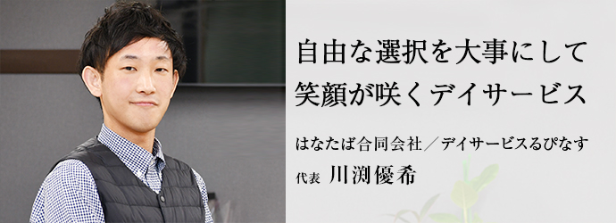 自由な選択を大事にして　笑顔が咲くデイサービス
はなたば合同会社／デイサービスるぴなす 代表 川渕優希