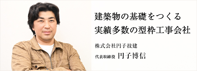 建築物の基礎をつくる　実績多数の型枠工事会社
株式会社円子技建 代表取締役 円子博信