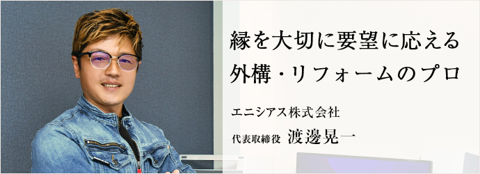 縁を大切に要望に応える　外構・リフォームのプロ
エニシアス株式会社 代表取締役 渡邊晃一