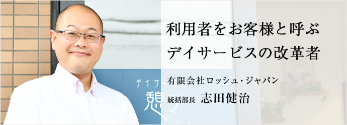 利用者をお客様と呼ぶ　デイサービスの改革者
有限会社ロッシュ・ジャパン 統括部長 志田健治