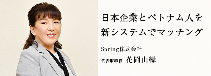 日本企業とベトナム人を　新システムでマッチング
Spring株式会社 代表取締役 花岡由縁