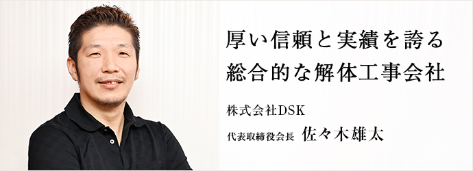 厚い信頼と実績を誇る　総合的な解体工事会社
株式会社DSK 代表取締役会長 佐々木雄太