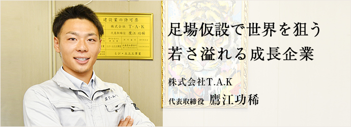 足場仮設で世界を狙う　若さ溢れる成長企業
株式会社T.A.K 代表取締役 鷹江功稀