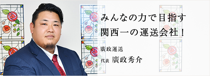 みんなの力で目指す　関西一の運送会社！
廣政運送 代表 廣政秀介