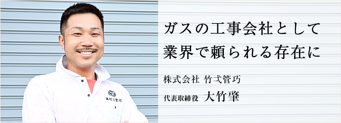 ガスの工事会社として　業界で頼られる存在に
株式会社 竹弌管巧 代表取締役 大竹肇