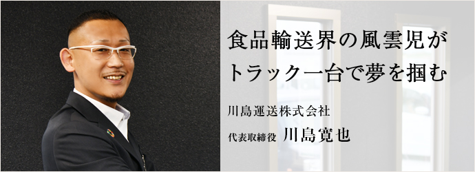 食品輸送界の風雲児が　トラック一台で夢を掴む
川島運送株式会社 代表取締役 川島寛也