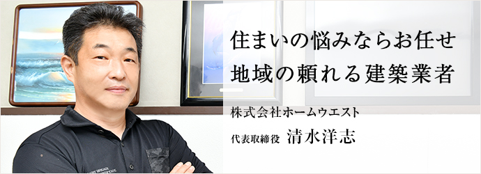 住まいの悩みならお任せ　地域の頼れる建築業者
株式会社ホームウエスト 代表取締役 清水洋志