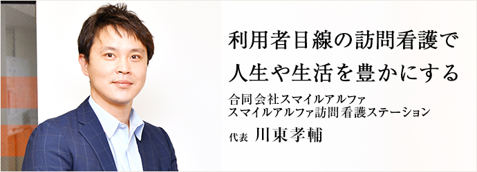 利用者目線の訪問看護で　人生や生活を豊かにする
合同会社スマイルアルファ／スマイルアルファ訪問看護ステーション 代表 川東孝輔