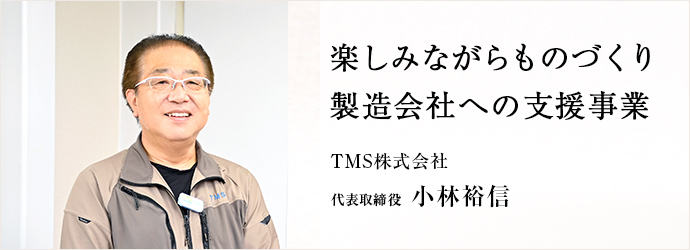 楽しみながらものづくり　製造会社への支援事業
TMS株式会社 代表取締役 小林裕信