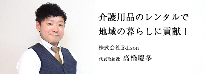 介護用品のレンタルで　地域の暮らしに貢献！
株式会社Edison 代表取締役 高橋慶多