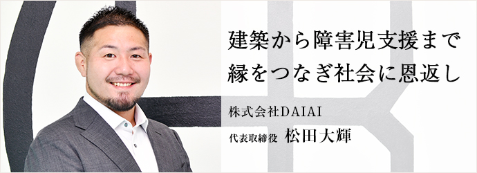 建築から障害児支援まで　縁をつなぎ社会に恩返し
株式会社DAIAI 代表取締役 松田大輝