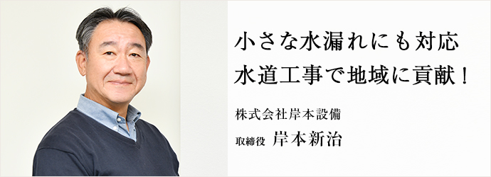 小さな水漏れにも対応　水道工事で地域に貢献！
株式会社岸本設備 取締役 岸本新治