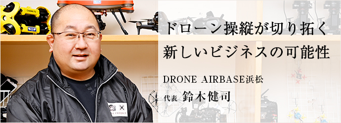 ドローン操縦が切り拓く　新しいビジネスの可能性
DRONE AIRBASE浜松／KENZ PROJECT 代表 鈴木健司