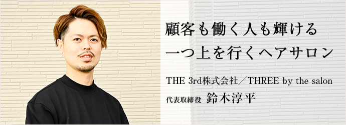 顧客も働く人も輝ける　一つ上を行くヘアサロン
THE 3rd株式会社／THREE by the salon 代表取締役 鈴木淳平