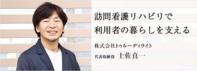 訪問看護リハビリで　利用者の暮らしを支える
株式会社トゥルーディライト 代表取締役 土佐真一