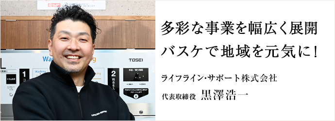 多彩な事業を幅広く展開　バスケで地域を元気に！
ライフライン・サポート株式会社 代表取締役 黒澤浩一