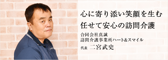 心に寄り添い笑顔を生む　任せて安心の訪問介護
合同会社真誠／訪問介護事業所ハート＆スマイル 代表 二宮武史