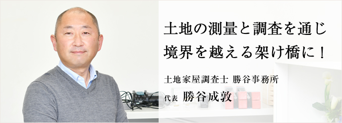 土地の測量と調査を通じ　境界を越える架け橋に！
土地家屋調査士 勝谷事務所 代表 勝谷成敦