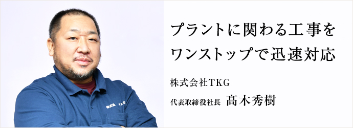 プラントに関わる工事を　ワンストップで迅速対応
株式会社TKG 代表取締役社長 髙木秀樹