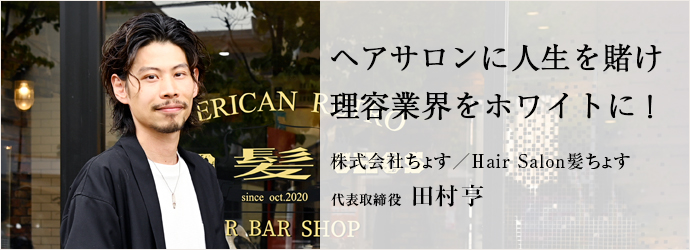 ヘアサロンに人生を賭け　理容業界をホワイトに！
株式会社ちょす／Hair Salon髪ちょす 代表取締役 田村亨